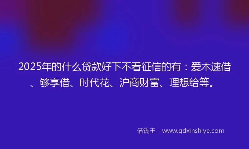 2025年的什么贷款好下不看征信的有：爱木速借、够享借、时代花、沪商财富、理想给等。