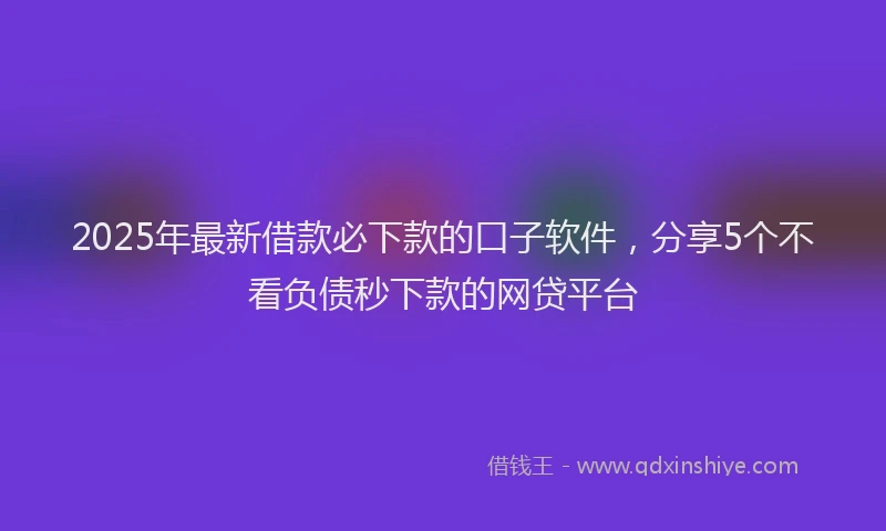 2025年最新借款必下款的口子软件，分享5个不看负债秒下款的网贷平台