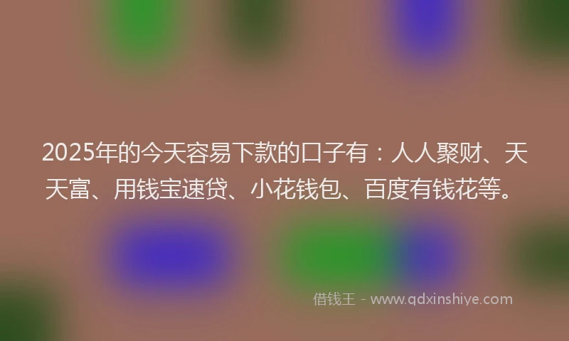 2025年的今天容易下款的口子有：人人聚财、天天富、用钱宝速贷、小花钱包、百度有钱花等。