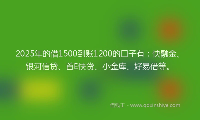 2025年的借1500到账1200的口子有：快融金、银河信贷、首E快贷、小金库、好易借等。