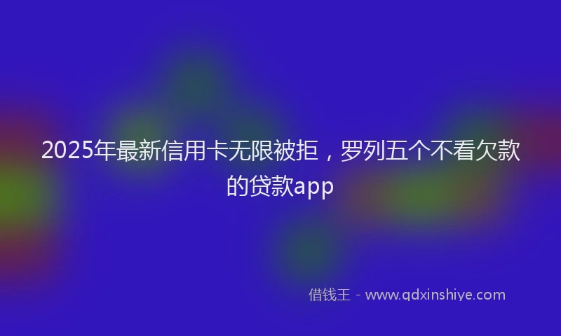 2025年最新信用卡无限被拒，罗列五个不看欠款的贷款app