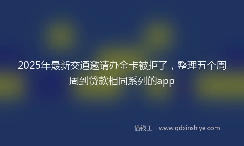 2025年最新交通邀请办金卡被拒了，整理五个周周到贷款相同系列的app