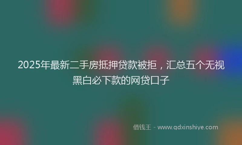 2025年最新二手房抵押贷款被拒，汇总五个无视黑白必下款的网贷口子