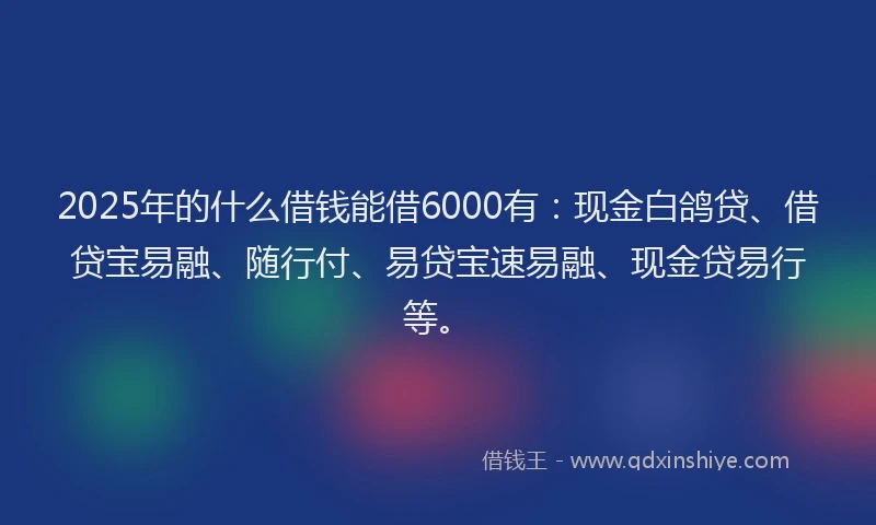 2025年的什么借钱能借6000有：现金白鸽贷、借贷宝易融、随行付、易贷宝速易融、现金贷易行等。