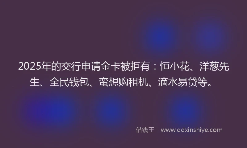 2025年的交行申请金卡被拒有：恒小花、洋葱先生、全民钱包、蛮想购租机、滴水易贷等。