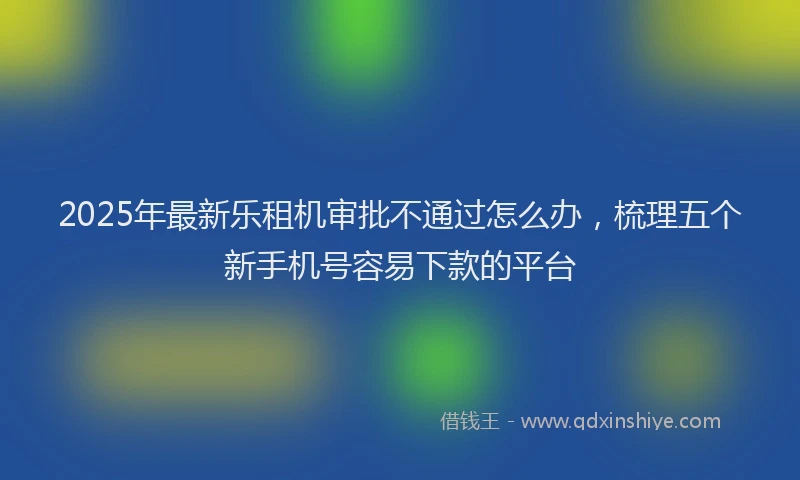 2025年最新乐租机审批不通过怎么办，梳理五个新手机号容易下款的平台