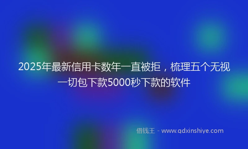 2025年最新信用卡数年一直被拒，梳理五个无视一切包下款5000秒下款的软件