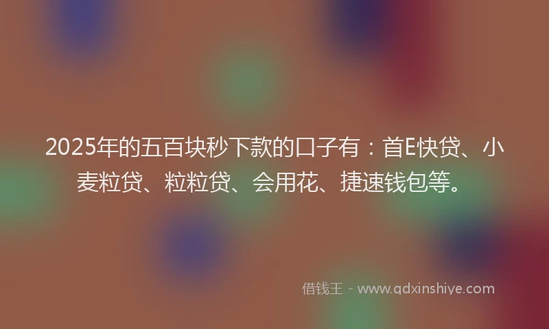 2025年的五百块秒下款的口子有：首E快贷、小麦粒贷、粒粒贷、会用花、捷速钱包等。
