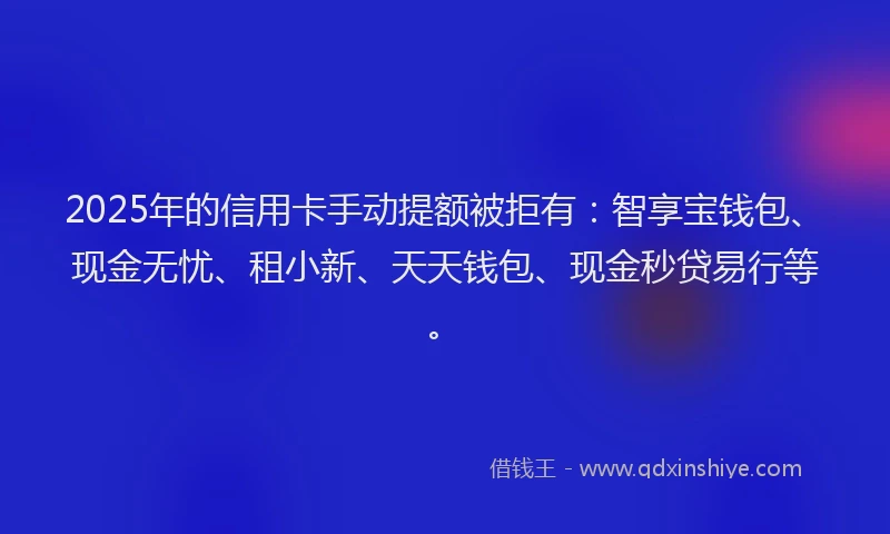 2025年的信用卡手动提额被拒有：智享宝钱包、现金无忧、租小新、天天钱包、现金秒贷易行等。