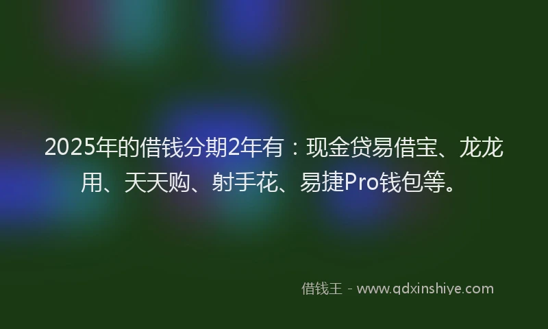 2025年的借钱分期2年有：现金贷易借宝、龙龙用、天天购、射手花、易捷Pro钱包等。