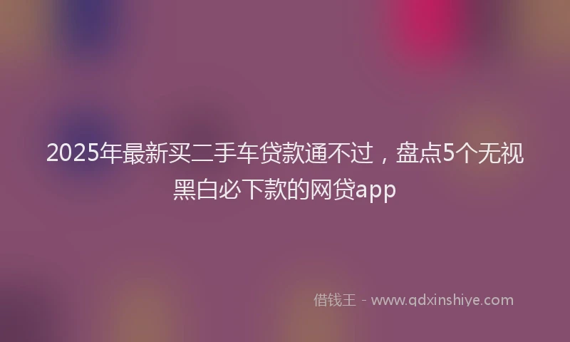 2025年最新买二手车贷款通不过，盘点5个无视黑白必下款的网贷app