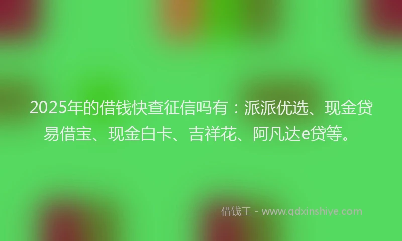 2025年的借钱快查征信吗有：派派优选、现金贷易借宝、现金白卡、吉祥花、阿凡达e贷等。