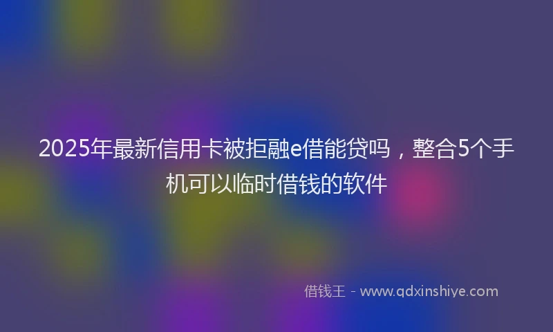 2025年最新信用卡被拒融e借能贷吗，整合5个手机可以临时借钱的软件