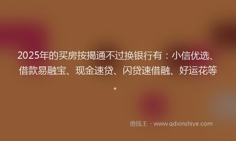 2025年的买房按揭通不过换银行有：小信优选、借款易融宝、现金速贷、闪贷速借融、好运花等。