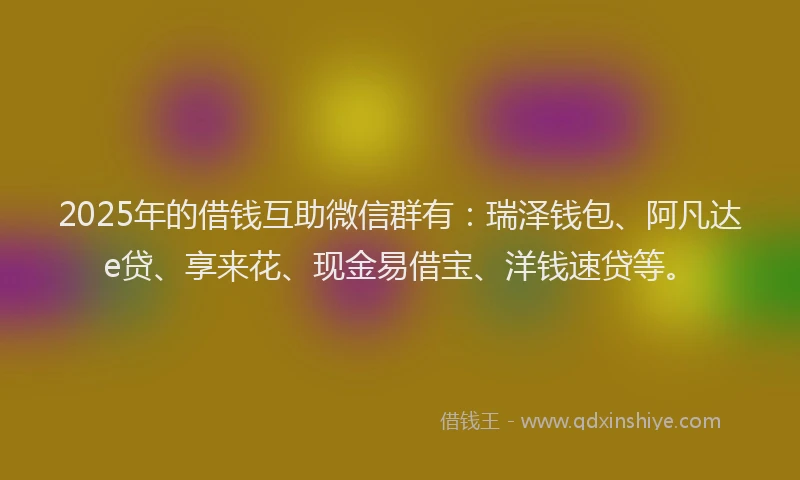 2025年的借钱互助微信群有：瑞泽钱包、阿凡达e贷、享来花、现金易借宝、洋钱速贷等。