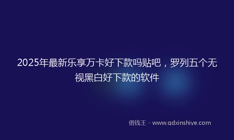 2025年最新乐享万卡好下款吗贴吧，罗列五个无视黑白好下款的软件