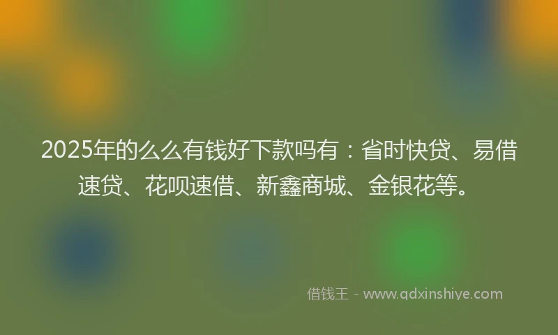 2025年的么么有钱好下款吗有：省时快贷、易借速贷、花呗速借、新鑫商城、金银花等。