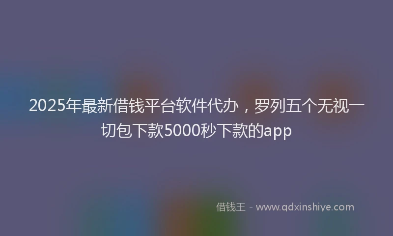 2025年最新借钱平台软件代办，罗列五个无视一切包下款5000秒下款的app