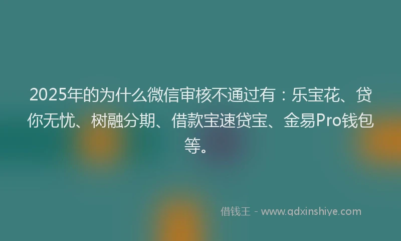 2025年的为什么微信审核不通过有：乐宝花、贷你无忧、树融分期、借款宝速贷宝、金易Pro钱包等。