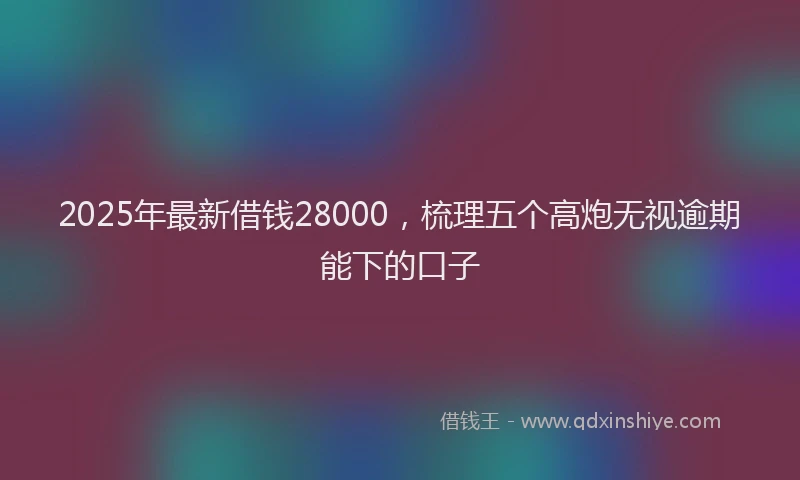 2025年最新借钱28000，梳理五个高炮无视逾期能下的口子