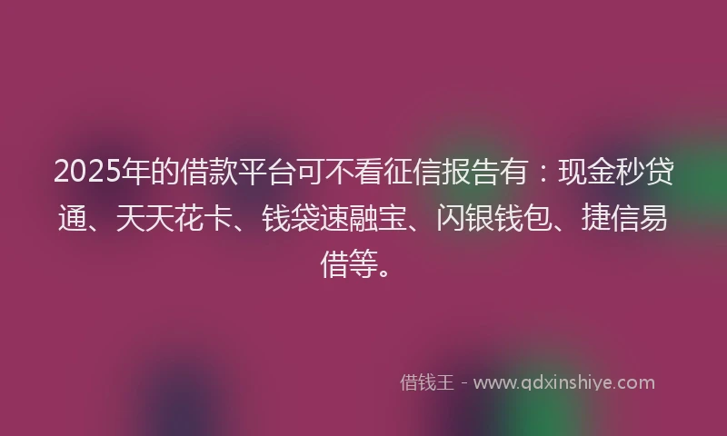 2025年的借款平台可不看征信报告有：现金秒贷通、天天花卡、钱袋速融宝、闪银钱包、捷信易借等。