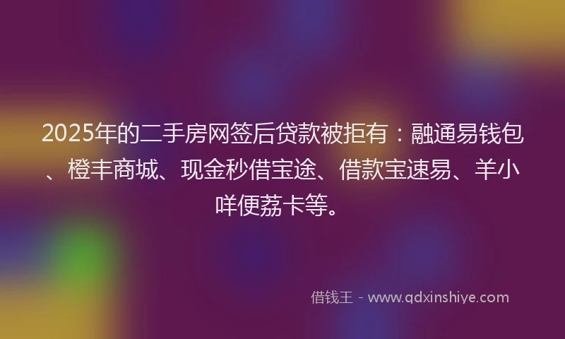 2025年的二手房网签后贷款被拒有：融通易钱包、橙丰商城、现金秒借宝途、借款宝速易、羊小咩便荔卡等。