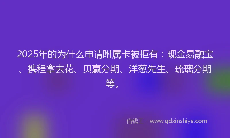 2025年的为什么申请附属卡被拒有：现金易融宝、携程拿去花、贝赢分期、洋葱先生、琉璃分期等。