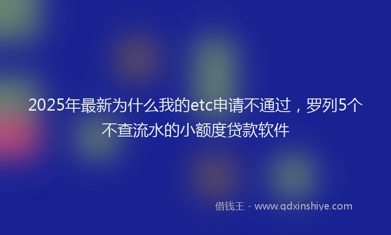 2025年最新为什么我的etc申请不通过，罗列5个不查流水的小额度贷款软件