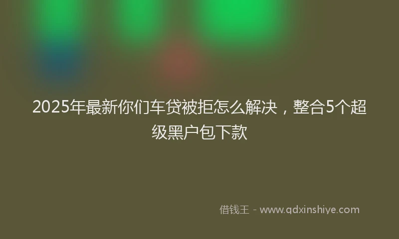 2025年最新你们车贷被拒怎么解决，整合5个超级黑户包下款