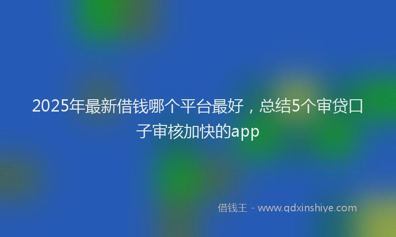2025年最新借钱哪个平台最好，总结5个审贷口子审核加快的app