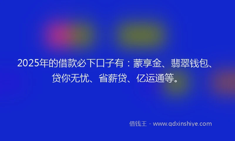 2025年的借款必下口子有：蒙享金、翡翠钱包、贷你无忧、省薪贷、亿运通等。