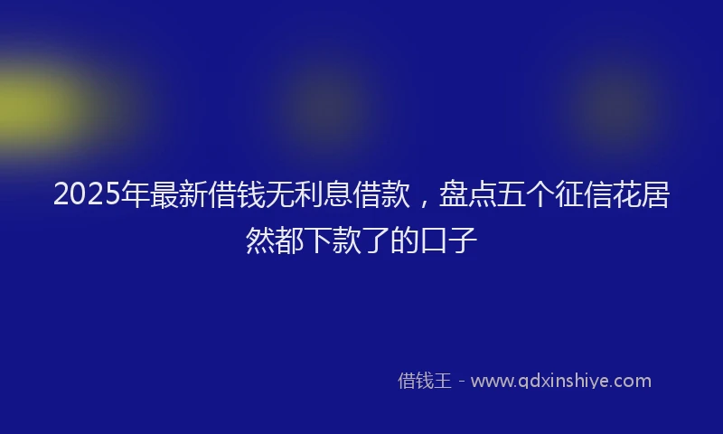 2025年最新借钱无利息借款，盘点五个征信花居然都下款了的口子