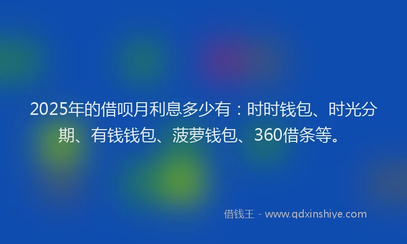 2025年的借呗月利息多少有：时时钱包、时光分期、有钱钱包、菠萝钱包、360借条等。