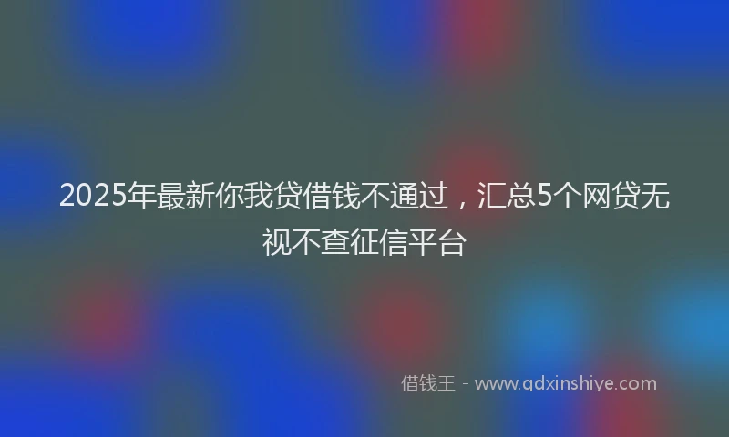 2025年最新你我贷借钱不通过，汇总5个网贷无视不查征信平台