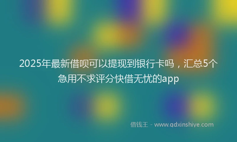 2025年最新借呗可以提现到银行卡吗，汇总5个急用不求评分快借无忧的app