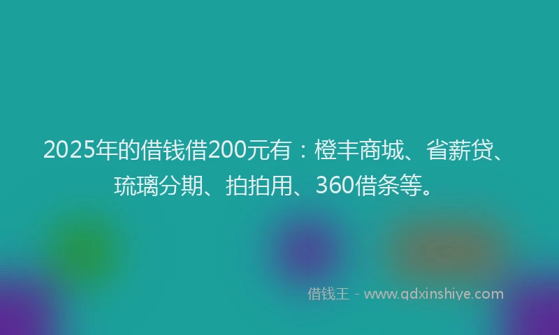 2025年的借钱借200元有：橙丰商城、省薪贷、琉璃分期、拍拍用、360借条等。