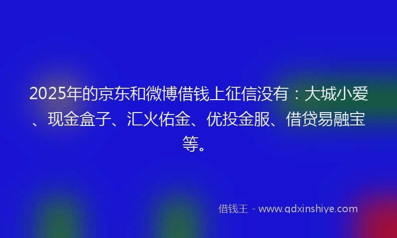2025年的京东和微博借钱上征信没有：大城小爱、现金盒子、汇火佑金、优投金服、借贷易融宝等。