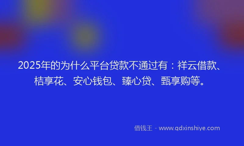 2025年的为什么平台贷款不通过有：祥云借款、桔享花、安心钱包、臻心贷、甄享购等。