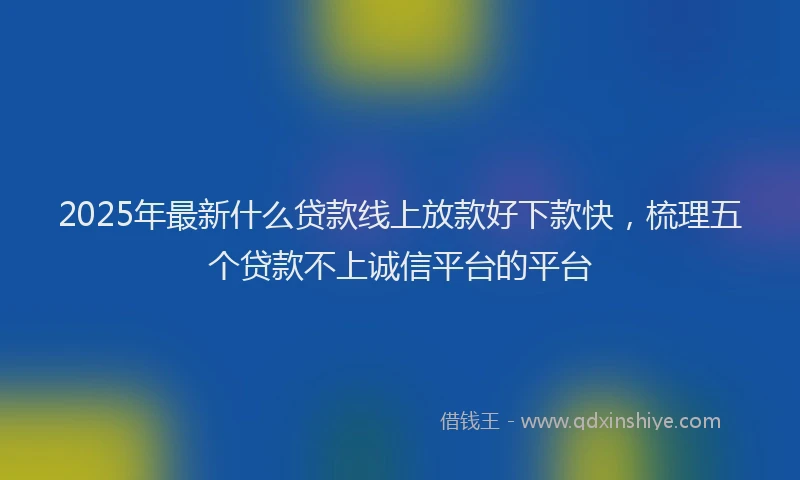 2025年最新什么贷款线上放款好下款快，梳理五个贷款不上诚信平台的平台