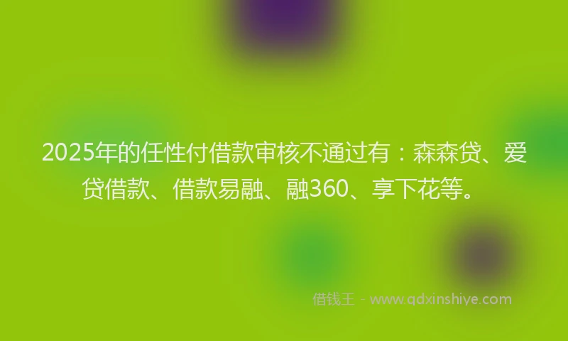 2025年的任性付借款审核不通过有：森森贷、爱贷借款、借款易融、融360、享下花等。