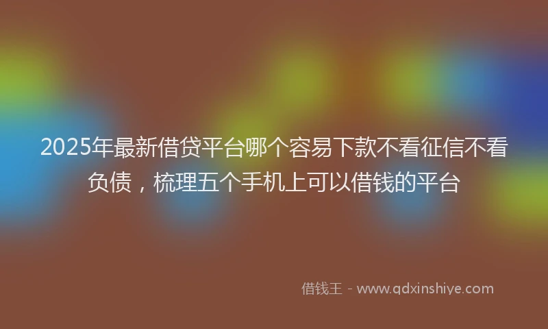 2025年最新借贷平台哪个容易下款不看征信不看负债，梳理五个手机上可以借钱的平台