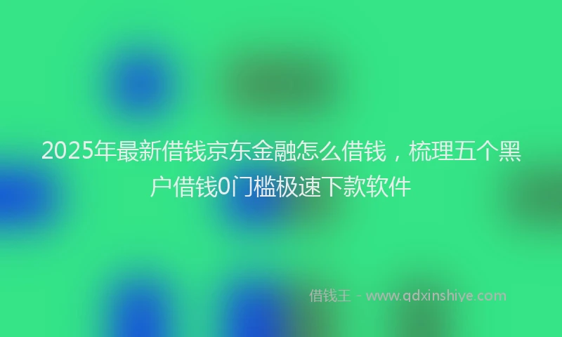 2025年最新借钱京东金融怎么借钱，梳理五个黑户借钱0门槛极速下款软件