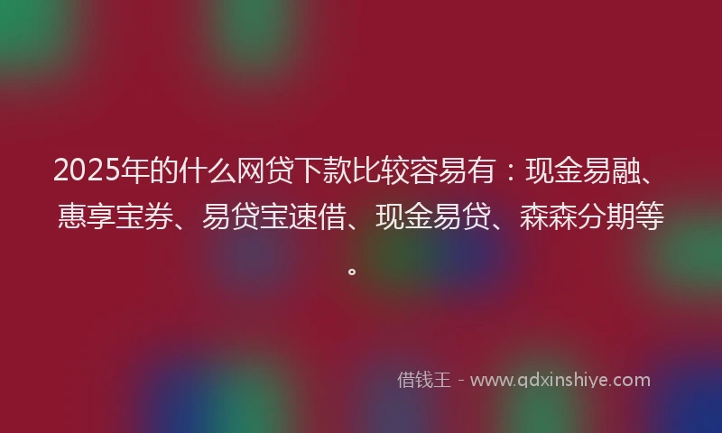2025年的什么网贷下款比较容易有：现金易融、惠享宝券、易贷宝速借、现金易贷、森森分期等。