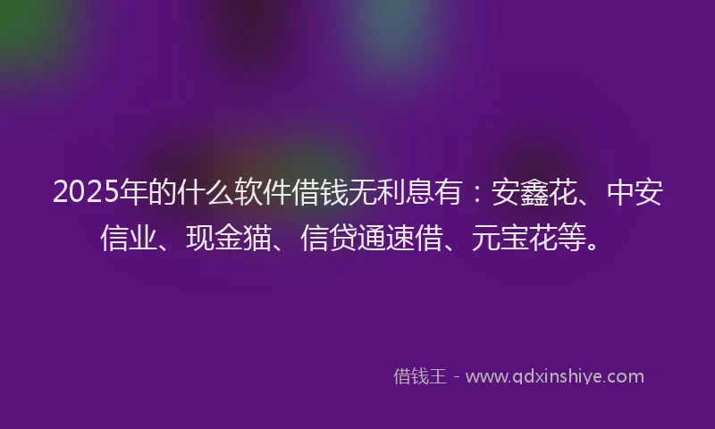 2025年的什么软件借钱无利息有：安鑫花、中安信业、现金猫、信贷通速借、元宝花等。