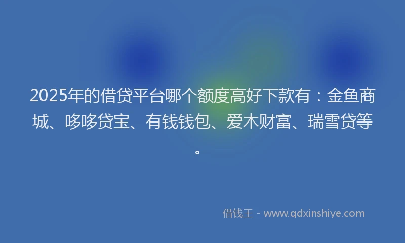 2025年的借贷平台哪个额度高好下款有：金鱼商城、哆哆贷宝、有钱钱包、爱木财富、瑞雪贷等。