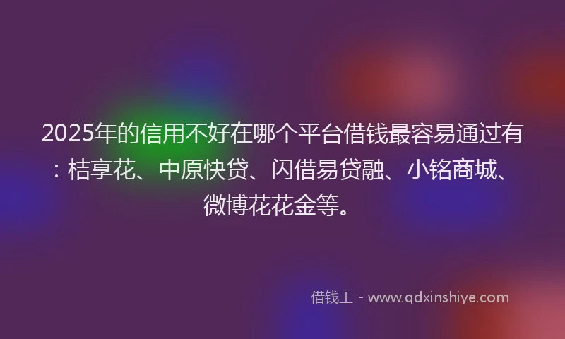 2025年的信用不好在哪个平台借钱最容易通过有：桔享花、中原快贷、闪借易贷融、小铭商城、微博花花金等。