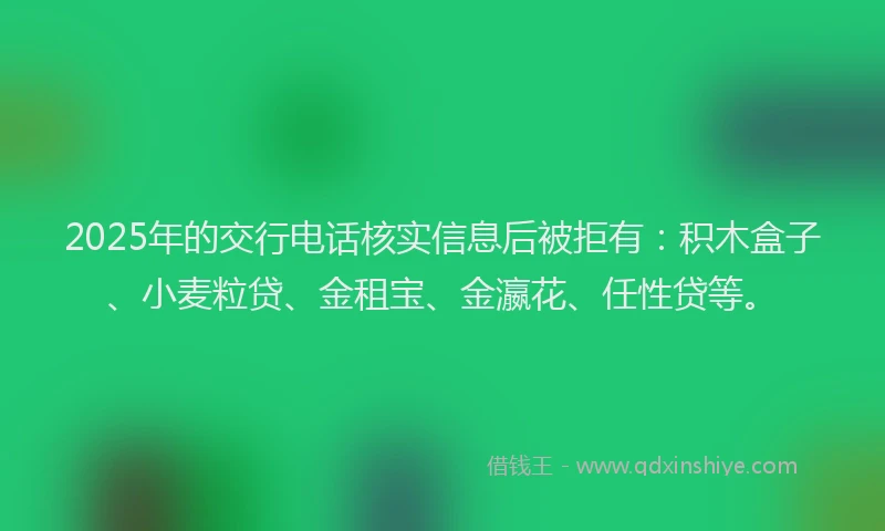 2025年的交行电话核实信息后被拒有：积木盒子、小麦粒贷、金租宝、金瀛花、任性贷等。