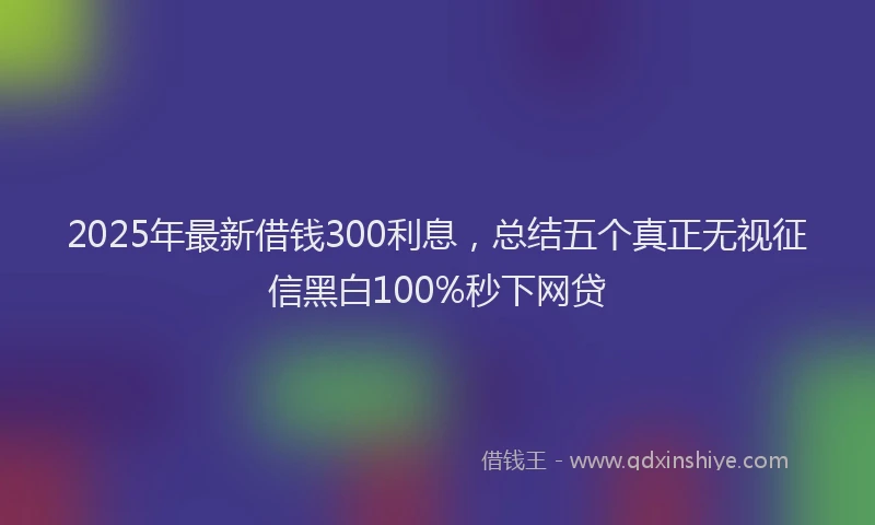 2025年最新借钱300利息，总结五个真正无视征信黑白100%秒下网贷