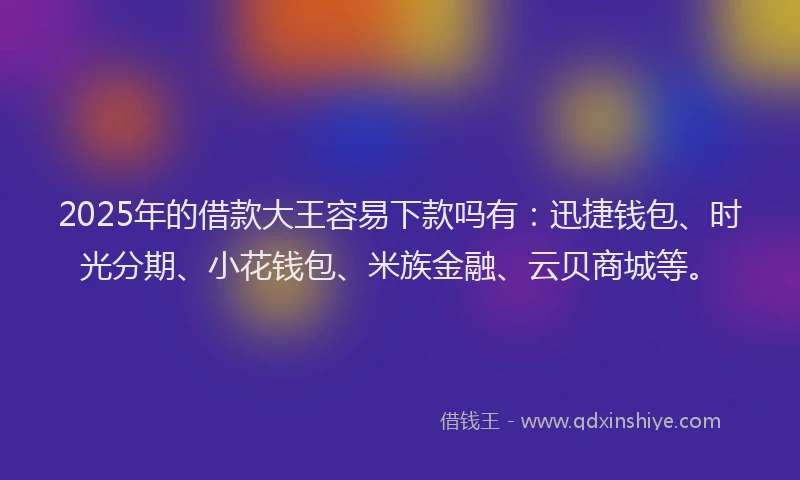 2025年的借款大王容易下款吗有：迅捷钱包、时光分期、小花钱包、米族金融、云贝商城等。