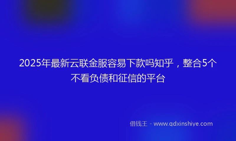 2025年最新云联金服容易下款吗知乎，整合5个不看负债和征信的平台
